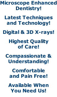 Microscope Enhanced Dentistry! Latest Techniques and Technology! Digital & 3D X-rays! Highest Quality of Care! Compassionate & Understanding! Comfortable and Pain Free! Available When You Need Us!